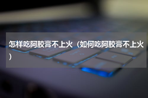 怎样吃阿胶膏不上火（如何吃阿胶膏不上火）