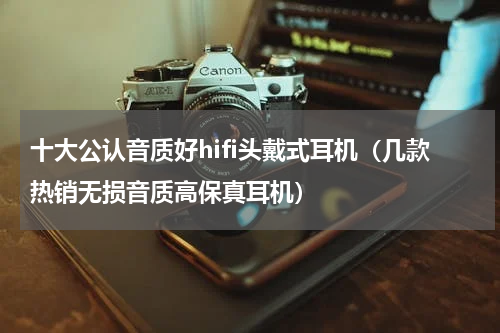 十大公认音质好hifi头戴式耳机（几款热销无损音质高保真耳机）
