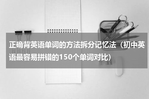 正确背英语单词的方法拆分记忆法（初中英语最容易拼错的150个单词对比）