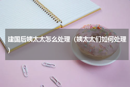 建国后姨太太怎么处理（姨太太们如何处理）