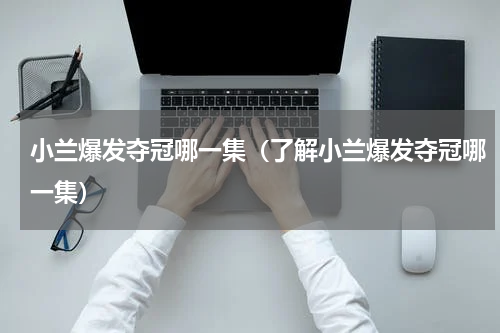 小兰爆发夺冠哪一集（了解小兰爆发夺冠哪一集）