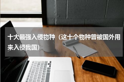 十大最强入侵物种（这十个物种曾被国外用来入侵我国）