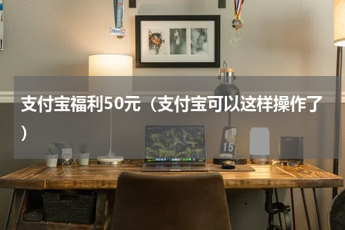 支付宝福利50元（支付宝可以这样操作了）