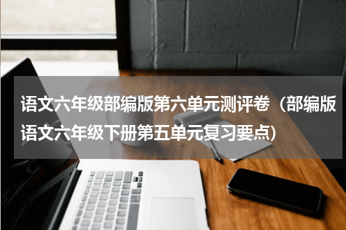 语文六年级部编版第六单元测评卷（部编版语文六年级下册第五单元复习要点）