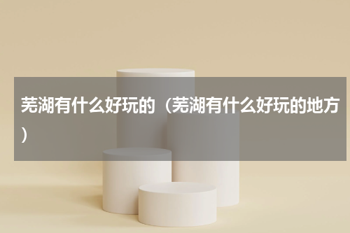 芜湖有什么好玩的（芜湖有什么好玩的地方）