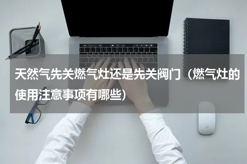天然气先关燃气灶还是先关阀门（燃气灶的使用注意事项有哪些）