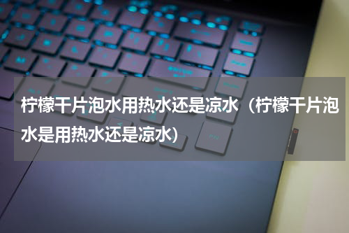 柠檬干片泡水用热水还是凉水（柠檬干片泡水是用热水还是凉水）