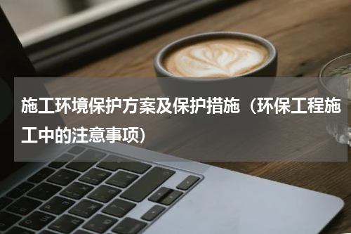 施工环境保护方案及保护措施（环保工程施工中的注意事项）