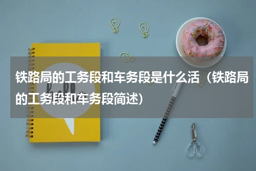 铁路局的工务段和车务段是什么活（铁路局的工务段和车务段简述）