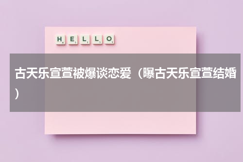 古天乐宣萱被爆谈恋爱（曝古天乐宣萱结婚）