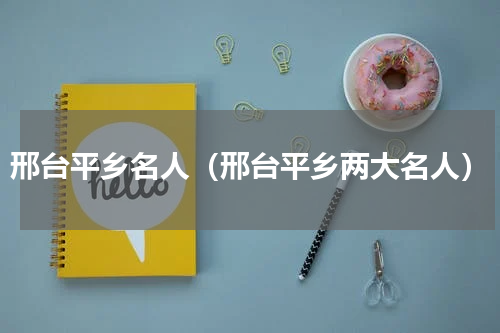 邢台平乡名人（邢台平乡两大名人）