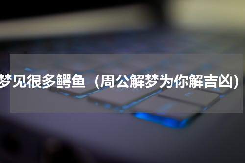 梦见很多鳄鱼（周公解梦为你解吉凶）