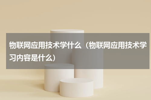 物联网应用技术学什么（物联网应用技术学习内容是什么）