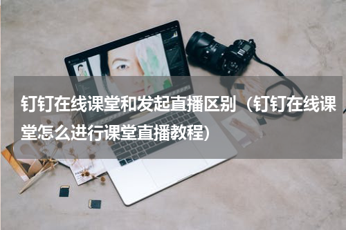 钉钉在线课堂和发起直播区别（钉钉在线课堂怎么进行课堂直播教程）