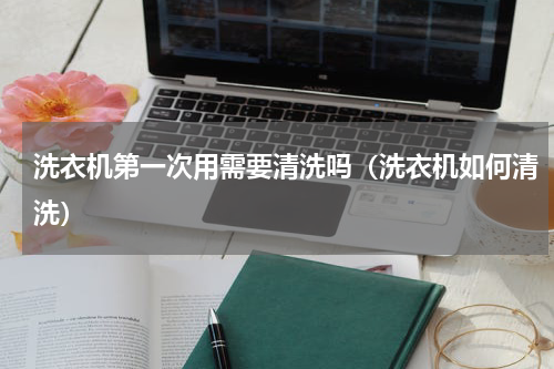 洗衣机第一次用需要清洗吗（洗衣机如何清洗）
