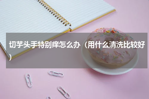 切芋头手特别痒怎么办（用什么清洗比较好）