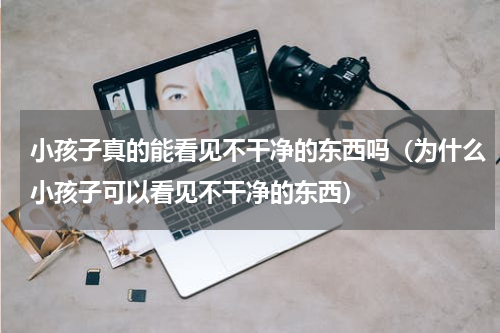 小孩子真的能看见不干净的东西吗（为什么小孩子可以看见不干净的东西）