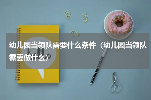幼儿园当领队需要什么条件（幼儿园当领队需要做什么）