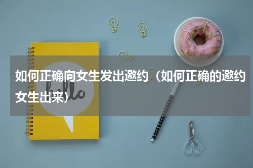 如何正确向女生发出邀约（如何正确的邀约女生出来）