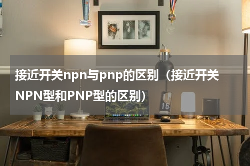 接近开关npn与pnp的区别（接近开关NPN型和PNP型的区别）
