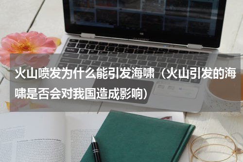 火山喷发为什么能引发海啸（火山引发的海啸是否会对我国造成影响）