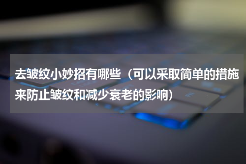去皱纹小妙招有哪些（可以采取简单的措施来防止皱纹和减少衰老的影响）