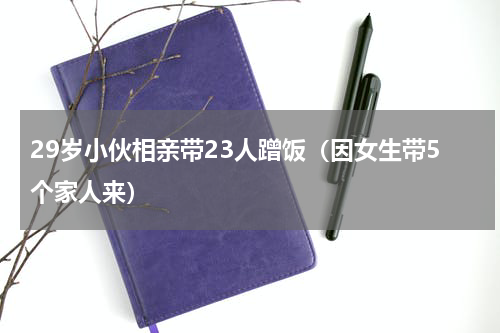 29岁小伙相亲带23人蹭饭（因女生带5个家人来）