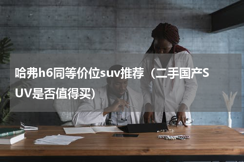 哈弗h6同等价位suv推荐（二手国产SUV是否值得买）