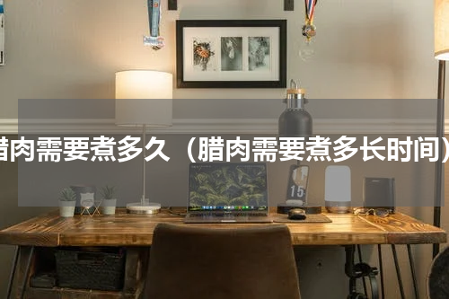 腊肉需要煮多久（腊肉需要煮多长时间）