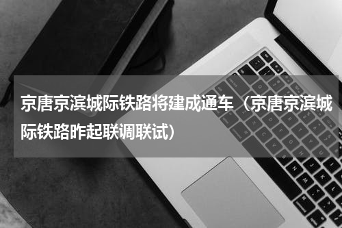 京唐京滨城际铁路将建成通车（京唐京滨城际铁路昨起联调联试）