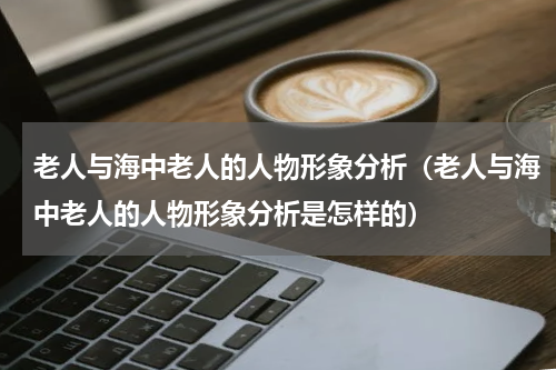 老人与海中老人的人物形象分析（老人与海中老人的人物形象分析是怎样的）