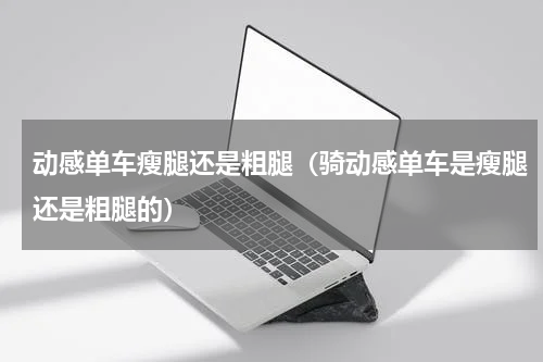 动感单车瘦腿还是粗腿（骑动感单车是瘦腿还是粗腿的）
