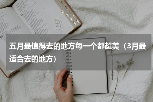 五月最值得去的地方每一个都超美（3月最适合去的地方）