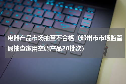 电器产品市场抽查不合格（郑州市市场监管局抽查家用空调产品20批次）