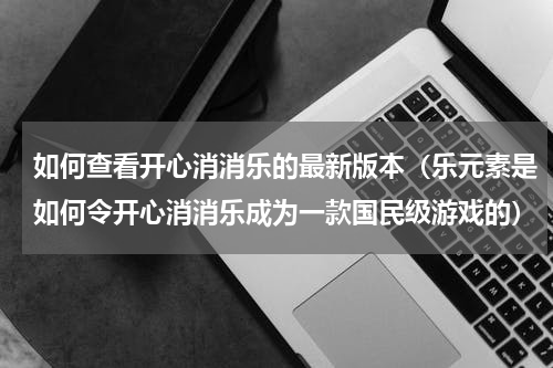 如何查看开心消消乐的最新版本（乐元素是如何令开心消消乐成为一款国民级游戏的）