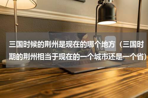 三国时候的荆州是现在的哪个地方（三国时期的荆州相当于现在的一个城市还是一个省）