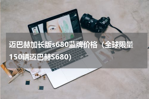迈巴赫加长版s680蓝牌价格（全球限量150辆迈巴赫S680）
