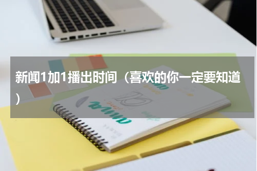 新闻1加1播出时间（喜欢的你一定要知道）