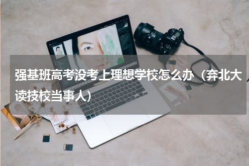 强基班高考没考上理想学校怎么办（弃北大读技校当事人）