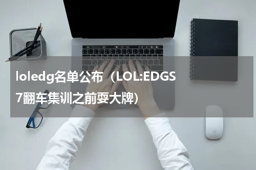 loledg名单公布（LOL:EDGS7翻车集训之前耍大牌）