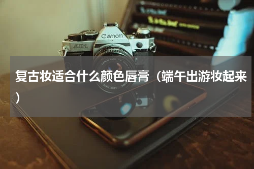 复古妆适合什么颜色唇膏（端午出游妆起来）