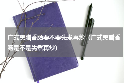 广式熏腊香肠要不要先煮再炒（广式熏腊香肠是不是先煮再炒）