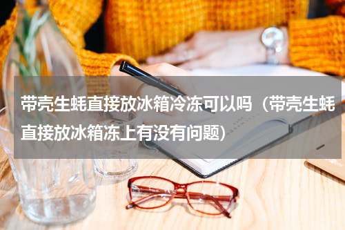 带壳生蚝直接放冰箱冷冻可以吗（带壳生蚝直接放冰箱冻上有没有问题）