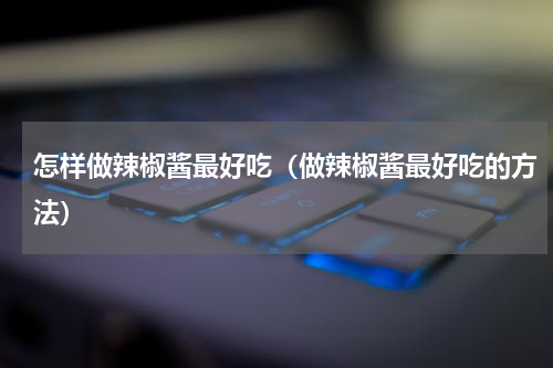 怎样做辣椒酱最好吃（做辣椒酱最好吃的方法）