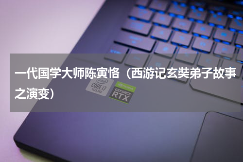 一代国学大师陈寅恪（西游记玄奘弟子故事之演变）
