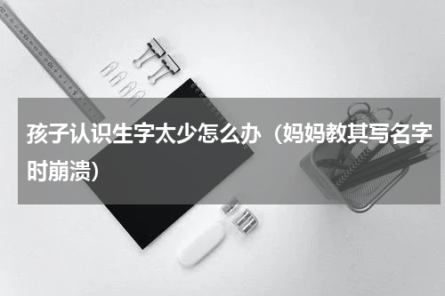 孩子认识生字太少怎么办（妈妈教其写名字时崩溃）