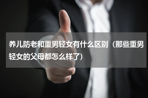 养儿防老和重男轻女有什么区别（那些重男轻女的父母都怎么样了）