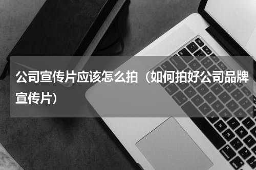 公司宣传片应该怎么拍（如何拍好公司品牌宣传片）
