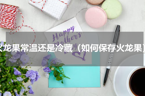 火龙果常温还是冷藏（如何保存火龙果）