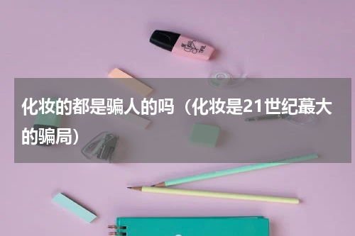 化妆的都是骗人的吗（化妆是21世纪蕞大的骗局）